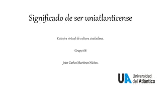 Significado de ser uniatlanticense
Catedra virtual de cultura ciudadana.
Grupo 68
Jean Carlos Martínez Núñez.
 