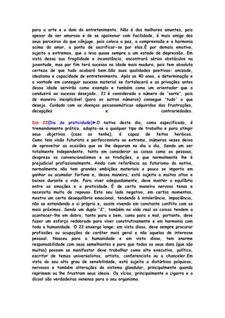 para a arte e o dom do entretenimento. Não é dos melhores amantes, pois
apesar de ser amoroso e de se apaixonar com facilidade, é mais amigo dos
seus parceiros do que cônjuge, pois coloca a paz, a compreensão e a harmonia
acima do amor, a ponto de sacrificar-se por elas.É por demais emotivo,
sujeito a extremos, que o leva quase sempre a um estado de depressão. Em
vista dessa sua fragilidade e inconstância, encontrará sérios obstáculos na
juventude, mas por fim terá sucesso na idade mais madura, pois tem absoluta
certeza de que tudo acabará bem.São suas qualidades positivas: amizade,
idealismo e capacidade de entretenimento. Após os 40 anos, a determinação e
a vontade em conseguir sucesso material se fortalecerá e as privações antes
dessa idade servirão como exemplo e também como um orientador que o
conduzirá ao sucesso desejado.. 21 é considerado o número de 'sorte', pois
de maneira inexplicável (para os outros números) consegue 'tudo' o que
deseja. Cuidado com as doenças psicossomáticas adquiridas das frustrações,
decepções e contrariedades.
Dia 22(Dia da praticidade)►O nativo deste dia, como especificado, é
tremendamente prático, adapta-se a qualquer tipo de trabalho e para atingir
seus objetivos (caso os tenha), é capaz de feitos heróicos.
Como tem visão futurista e perfeccionista ao extremo, inúmeras vezes deixa
de aproveitar as ocasiões que se lhe deparam no dia a dia. Sendo um ser
totalmente independente, tanto em considerar as coisas como as pessoas,
despreza os convencionalismos e as tradições, o que normalmente lhe é
prejudicial profissionalmente. Ainda com referência ao futurismo do nativo,
normalmente não tem grandes ambições materiais e pouco se importa em
ganhar ou acumular fortuna e, dessa maneira, está sujeito a muitos altos e
baixos durante a vida. Para viver adequadamente, deve manter o equilíbrio
entre as emoções e a praticidade. É de certa maneira nervoso tenso e
necessita muito de repouso. Este seu lado negativo, em certos momentos,
mostra um certo desequilíbrio emocional, tendendo à intolerância, impaciência,
não se entendendo a si próprio e, assim vivendo em constante conflito com os
mais próximos. Sendo um duplo '2', também na vida real as coisas tendem a
acontecer-lhe em dobro, tanto para o bem, como para o mal, portanto, deve
fazer um esforço redobrado para viver construtivamente e em harmonia com
toda a humanidade. O 22 enxerga longe; em vista disso, deve sempre procurar
profissões ou ocupações de caráter mais geral e não aquelas de interesse
pessoal. Nasceu para a humanidade e em vista disso, tem enorme
responsabilidade com seus semelhantes e para que todos os seus dons (que são
muitos) possam se manifestar deve trabalhar como alto executivo, político,
escritor de temas universalistas, artista, conferencista ou a chanceler.Em
vista do seu alto grau de sensibilidade, está sujeito a distúrbios psíquicos,
nervosos e também alterações do sistema glandular, principalmente quando
reprimem ou lhe frustram seus ideais. Os vícios, principalmente o cigarro e o
álcool são verdadeiros venenos para o seu organismo.
 