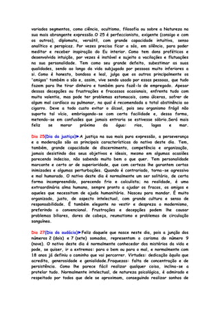 variados segmentos, como ciência, ocultismo, filosofia ou sobre a Natureza na
sua mais abrangente expressão.O 25 é perfeccionista, exigente (consigo e com
os outros), diplomata, versátil, com grande capacidade intuitiva, senso
analítico e perspicaz. Por vezes precisa ficar a sós, em silêncio, para poder
meditar e receber inspiração do Eu interior. Como tem dons proféticos e
desenvolvida intuição, por vezes é instável e sujeito a vacilações e flutuações
na sua personalidade. Tem como seu grande defeito, subestimar as suas
qualidades, sendo ao longo da vida subjugado por pessoas muito inferiores a
si. Como é honesto, bondoso e leal, julga que os outros principalmente os
'amigos' também o são e, assim, vive sendo usado por essas pessoas, que tudo
fazem para lhe tirar dinheiro e também para fazê-lo de empregado. Apesar
dessas decepções ou frustrações e fracassos ocasionais, enfrenta tudo com
muita valentia, mas pode ter problemas estomacais, como úlceras, sofrer de
algum mal cardíaco ou pulmonar, na qual é recomendada a total abstinência ao
cigarro. Deve a todo custo evitar o álcool, pois seu organismo frágil não
suporta tal vício, embriagando-se com certa facilidade e, dessa forma,
metendo-se em confusões que jamais entraria se estivesse sóbrio.Será mais
feliz se morar próximo da água: rios, lagos e mar.
Dia 25(Dia da justiça)►A justiça na sua mais pura expressão, a perseverança
e a moderação são as principais características do nativo deste dia. Tem,
também, grande capacidade de discernimento, competência e organização,
jamais desistindo dos seus objetivos e ideais, mesmo em algumas ocasiões
parecendo indeciso, não sabendo muito bem o que quer. Tem personalidade
marcante e certo ar de superioridade, que com certeza lhe garantem certas
inimizades e algumas perturbações. Quando é contrariado, torna-se agressivo
e mal humorado. O nativo deste dia é normalmente um ser solitário, de certa
forma incompreendido, parecendo frio e calculista; na realidade, é uma
extraordinária alma humana, sempre pronto a ajudar os fracos, os amigos e
aqueles que necessitam de ajuda humanitária. Nasceu para mandar. É muito
organizado, justo, de aspecto intelectual, com grande cultura e senso de
responsabilidade. É também elegante no vestir e despreza o modernismo,
preferindo o convencional. Frustrações e decepções podem lhe causar
problemas biliares, dores de cabeça, reumatismo e problemas de circulação
sanguínea.
Dia 27(Dia da audácia)►Feliz daquele que nasce neste dia, pois a junção dos
números 2 (dois) e 7 (sete) somados, representam o carisma do número 9
(nove). O nativo deste dia é normalmente conhecedor dos mistérios da vida e
pode, se quiser, ir a extremos: para o bem ou para o mal, e normalmente com
18 anos já definiu o caminho que vai percorrer. Virtudes: dedicação àquilo que
acredita, generosidade e genialidade.Fraquezas: falta de concentração e de
persistência. Como lhe parece fácil realizar qualquer coisa, inclina-se a
protelar tudo. Normalmente intelectual, de natureza psicológica, é admirado e
respeitado por todos que dele se aproximam, conseguindo realizar sonhos de
 