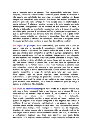 paz e harmonia entre as pessoas. Tem personalidade audaciosa, liberal,
corajosa, combativa e independente; é também grande amante da liberdade e
não suporta dar satisfação dos seus atos, preferindo trabalhar só. Quase
sempre bem sucedido no plano material, dificilmente tem maiores problemas de
dinheiro, pois sabe como consegui-lo. Tem elevado senso de fraternidade e
mente Universal. É afetuoso, emotivo, nervoso e de certa maneira um tanto
extravagante, principalmente em se tratando de sua aparência. O amor, a
afeição e dedicação ao semelhante representam muito e é capaz de grandes
sacrifícios pelos que ama. É por demais pacífico e jamais procura problemas, o
que não quer dizer que seja covarde; muito pelo contrário, pois se pode tornar
violento quando atingido por injustiças e ingratidões. Caso não tenha uma
existência superior e altruísta, as frustrações, fracassos e decepções podem
lhe causar perturbações cardíacas e algum tipo de problema cerebral.
Dia 28(Dia do querer)►É muito contraditório, pois nasceu com o dom do
querer, mas vive se queixando. É naturalmente tímido, infeliz e até de
natureza doentia. Livre dessa face doentia poderá se impor a tudo e a todos,
pelo seu admirável senso diplomático e espírito de justiça e compreensão. Será
mais bem sucedido como chefe ou em atividades independentes, pois não gosta
de ser mandado nem criticado. Como tem grande vitalidade e energia física,
pode se dedicar a várias atividades ao mesmo tempo sem se cansar. Como o
29, tem muitos começos e poucos fins, e por isso deixa de aproveitar as
oportunidades de se tornar famoso e rico. Tem tendência a aumentar seus
aborrecimentos, embora não aparente e nem concorde com isso e, dessa
maneira, se sujeita a muitos desapontamentos. É líder natural, mas falta-lhe
espírito competitivo e força de vontade para lutar por seus ideais.
Para superar todos os pontos negativos, deve desenvolver otimismo,
autoconfiança e perseverança de propósitos. Estudar a natureza humana,
procurando compreendê-la, deixar de ser egoísta e se elevar sempre, seja no
plano material como intelectual, são a base de sustentação para que atinja o
sucesso e a felicidade tão almejadas.
Dia 29(Dia da espiritualidade)►Quem nasce neste dia e souber orientar sua
vida para o bem, conseguirá tudo o que desejar, pois o número 29 tem a
característica de imprimir força ao nativo. É, um extremista: o 2 e o 9
levam-no ao estado de euforismo ou à melancolia.
Tem grande capacidade auditiva e senso variado de humor, podendo em
questão de segundos ir da alegria contagiante à mais negativa das formas: a
violência. É um ser altamente espiritualizado e as pessoas que com ele
convivem devem também comungar de seus ideais, pois caso contrário podem-
se tornar seus inimigos. Para conseguir se realizar usa de imaginação,
brandura de modos (quando não o contrariam) além de elevado espírito de
conciliação. Como é moral e intelectualmente elevado, usa a fé, o idealismo e
o conhecimento inspirado para tingir seus objetivos, seus ideais. Sendo
extremista, está sujeito a muitas mudanças comportamentais ao longo de sua
 