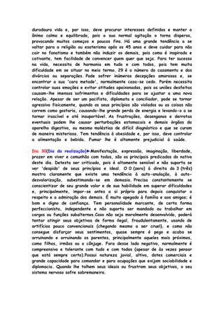 duradoura vida e, por isso, deve procurar interesses definidos e manter o
ânimo calmo e equilibrado, pois a sua normal agitação o torna disperso,
provocando muitos começos e poucos fins. Há uma grande tendência a se
voltar para a religião ou esoterismo após os 45 anos e deve cuidar para não
cair no fanatismo e também não induzir os demais, pois como é inspirado e
cativante, tem facilidade de convencer quem quer que seja. Para ter sucesso
na vida, necessita de harmonia em tudo e com todos, pois tem muita
dificuldade em se situar no meio termo. 29 é o número do casamento e dos
divórcios ou separações. Pode sofrer inúmeras decepções amorosas e, se
encontrar a sua 'cara metade', normalmente casa-se cedo. Porém necessita
controlar suas emoções e evitar atitudes apaixonadas, pois as uniões desfeitas
causam-lhe imensos sofrimentos e dificuldades para se ajustar a uma nova
relação. Apesar de ser um pacifista, diplomata e conciliador, pode se tornar
agressivo fisicamente, quando os seus princípios são violados ou as coisas não
correm como gostaria, causando-lhe grande perda de energia e levando-o a se
tornar irascível e até insuportável. As frustrações, desenganos e derrotas
eventuais podem lhe causar perturbações estomacais e demais órgãos do
aparelho digestivo, ou mesmo moléstias de difícil diagnóstico e que se curam
de maneira misteriosa. Tem tendência à obesidade e, por isso, deve controlar
a alimentação e bebida. Fumar lhe é altamente prejudicial à saúde.
Dia 30(Dia da realização)►Manifestação, expressão, imaginação, liberdade,
prazer em viver e comunhão com todos, são os principais predicados do nativo
deste dia. Detesta ser criticado, pois é altamente sensível e não suporta se
ver 'despido' de seus princípios e ideal. O 0 (zero) à direita do 3 (três)
mostra claramente que existe uma tendência à auto-anulação, à auto-
desvalorização, subestimando-se em demasia. Precisa constantemente se
conscientizar de seu grande valor e de sua habilidade em superar dificuldades
e, principalmente, impor-se antes a si próprio para depois conquistar o
respeito e a admiração dos demais. É muito apegado à família e aos amigos; é
bom e digno de confiança. Tem personalidade marcante, de certa forma
perfeccionista, independente e não suporta ser mandado ou trabalhar em
cargos ou funções subalternos.Caso não seja moralmente desenvolvido, poderá
tentar atingir seus objetivos de forma ilegal, fraudulentamente, usando de
artifícios pouco convencionais (chegando mesmo a ser cruel), e como não
consegue disfarçar seus sentimentos, quase sempre é pego e acaba se
arruinando e arruinando os parentes, principalmente aqueles mais próximos,
como filhos, irmãos ou o cônjuge. Fora desse lado negativo, normalmente é
compreensivo e tolerante com tudo e com todos (apesar de às vezes pensar
que está sempre certo).Possui natureza jovial, altiva, dotes comerciais e
grande capacidade para comandar e para ocupações que exijam sociabilidade e
diplomacia. Quando lhe tolhem seus ideais ou frustram seus objetivos, o seu
sistema nervoso sofre sobremaneira.
 