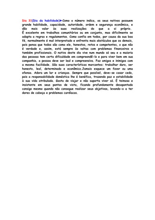 Dia 31(Dia da habilidade)►Como o número indica, os seus nativos possuem
grande habilidade, capacidade, autoridade, ordem e segurança econômica, e
dão mais valor às suas realizações do que a si próprio.
É excelente em trabalhos comunitários ou em conjunto, mas dificilmente se
adapta a regras e regulamentos. Como confia em todos, por causa da sua boa
fé, normalmente é mal interpretado e enfrenta mais obstáculos que os demais,
pois pensa que todos são como ele, honestos, retos e competentes, o que não
é verdade e, assim, está sempre às voltas com problemas financeiros e
também profissionais. O nativo deste dia vive num mundo só seu e a maioria
das pessoas tem certa dificuldade em compreendê-lo e para viver bem em sua
companhia, a pessoa deve ser leal e compreensiva. Faz amigos e inimigos com
a mesma facilidade. São suas características marcantes: trabalhar duro, ser
honesto, leal, determinado e econômico.Jamais esquece um favor ou uma
ofensa. Adora um lar e crianças. Sempre que possível, deve-se casar cedo,
pois a responsabilidade doméstica lhe é benéfica, trazendo paz e estabilidade
à sua vida atribulada. Gosta de viajar e não suporta viver só. É teimoso e
insistente em seus pontos de vista, ficando profundamente desapontado
consigo mesmo quando não consegue realizar seus objetivos, levando-o a ter
dores de cabeça e problemas cardíacos.
 