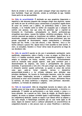 Gosta de estudar e de saber, para poder conseguir atingir seus objetivos com
mais facilidade. Viajar por diversão, estudo ou satisfação do ego, também
fazem parte da sua personalidade.
Dia 5(dia da versatilidade)► É obstinado em seus propósitos (impaciente e
impulsivo) e não descansa enquanto não consegue atingir seus objetivos, mesmo
que tenha de usar de artifícios pouco convencionais ou prejudicar alguém.Gosta
de estar em contato com o público, de preferência sendo o centro das
atenções, e no trabalho sente-se melhor em ocupações que o coloquem em
contato com pessoas, mas que estas lhe permitam agir e exprimir-se
livremente. As frustrações, principalmente no âmbito profissional,que
atrapalham seus planos, causam-lhe insônias, distúrbios psicológicos, falta de
controle emocional que podem se transformar em violência. Quando quer ou é
incentivado, consegue resultados fantásticos no terreno profissional, pois tem
grande capacidade de discernimento, amplos conhecimentos e satisfação
naquilo que faz. Porém, o seu lado obscuro, o lado 'libertino', leva-o a ter
muitos começos e poucos fins. Quase nunca é bem sucedido no amor (existe, é
claro, as exceções), levando-o a trocar várias vezes de parceiros ao longo da
sua duradoura vida.
Dia 6(dia do amor)►O nascido no dia seis é normalmente sentimental, muito
equilibrado, compreensivo, adora a família, a casa, os amigos, os filhos (se os
tiver) e é também excelente amante. Tem personalidade magnética e atrai
sempre as atenções: em festas, reuniões, cursos, etc. Profissionalmente
sente-se realizado numa posição superior, onde pode contribuir para o
desenvolvimento da empresa, das coisas e principalmente das pessoas
envolvidas. É perseverante e luta até o fim para atingir seus objetivos. Como
é altamente sensível, quando contrariado, ou quando as coisas não correm
como quer, pode-se tornar ciumento, nervoso e demonstrar
possessividade,levando-o a ter atitudes enérgicas para defender seus
princípios ideológicos. No tocante às frustrações amorosas, estas lhe causam
quase sempre complicações nervosas e problemas ósseos. Será excelente
profissional no setor social (trabalhar com idosos, crianças, deficientes físicos
ou mentais), em áreas esotéricas e religiosas, como professor, decorador,
cozinheiro, ou tratando de embelezar o planeta.
Dia 7(dia da inspiração)► Além da integridade inerente do número sete, ele
também possui em larga escala a independência de pensamento, a iniciativa e a
ponderação. É também um perfeccionista e um tanto arredio a coisas e a
novas amizades. Se o querem ver feliz, falem de religião, de filosofia (pura e
simples), de ensino ou qualquer atividade ligada à espiritualidade. Companheiro
(ou companheira) dedicado, quando se separa é por demais difícil se adaptar a
uma nova relação. A Numerologia aconselha que se case tarde (após os 30
anos), depois de namorar muito e conhecer plenamente as características do
companheiro.Durante a vida procura mais as coisas filosóficas e abstratas,
 