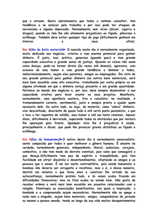 que o atraem. Gosta sobremaneira que todos o venham consultar; tem
tendência a se sufocar pelo trabalho e por isso pode ter ataques de
nervosismo e alguma depressão. Normalmente sem vícios (álcool, cigarro e
drogas); quando os tem lhe são altamente prejudiciais ao fígado, pâncreas e
estômago. Também deve evitar qualquer tipo de jogo (dificilmente ganhará em
loterias e seus afins).
Dia 8(dia da êxito material)► O nascido neste dia é normalmente organizado,
muito dedicado aos negócios, criativo e com enorme potencial para ganhar
dinheiro. É justo, leal, prático, generoso (quando quer) e tem grande
capacidade executiva e grande senso de justiça. Quando as coisas não saem
como deseja, pode-se tornar direto (às vezes até demais), agressivo, com
acessos de mau humor e com grande tendência a dominar a todos,
indiscriminadamente, sejam eles parentes, amigos ou empregados. Em vista do
seu grande potencial para ganhar dinheiro (ou outros bens materiais), será
mais bem sucedido como alto executivo, trabalhando por conta própria ou em
alguma atividade em que o dinheiro esteja presente e em grande quantidade.
Pertence ao mundo dos negócios e, por isso, deve sempre desenvolver a sua
capacidade criativa para levar avante os seus projetos. Manifesta,
normalmente, uma aparência austera, fria e calculista; na realidade, é
tremendamente carente, sentimental, justo e sempre pronto a ajudar quem
necessita dele. Do outro lado, ou seja, do material, como 'adora' dinheiro,
vive desconfiado, descrente de quase tudo e até certo ponto pessimista, o que
o leva a ter repentes de solidão, mau humor e até um tanto ranzinza. Apesar
disso, dificilmente é derrotado, superando todos os obstáculos que por ventura
lhe apareçam pela frente. Qualquer vício lhe é prejudicial à saúde,
principalmente o álcool, que pode lhe provocar graves distúrbios ao fígado e
estômago.
Dia 9(Dia do humanismo)►O nativo deste dia é normalmente universalista:
sente compaixão por todos e quer melhorar o gênero humano. É amante da
verdade, normalmente generoso, independente, liberal, audacioso, corajoso,
combativo, e não tem medo da derrota eventual, pois sabe que conseguirá o
que deseja.Dificilmente tem paz de espírito e tranqüilidade, pois tem
facilidade em atrair discórdia e desentendimentos, afastando os amigos e as
pessoas que o amam. É um ser muito contraditório, pois sendo humanista e
bondoso não deveria ser arrogante e revoltoso, mas o é, e dessa maneira,
destrói em minutos o que levou anos a construir. Em virtude da sua
autoconfiança, normalmente protela tudo, e às vezes acaba ficando em
dificuldades financeiras; mas no final acaba se saindo bem. Não gosta de
receber ordens e será mais bem sucedido em assuntos relacionados com a
religião, filantropia ou associações beneficentes, nas quais a inspiração, a
bondade e a compreensão sejam necessárias. Normalmente não se apega a
nada nem a ninguém, sejam bens materiais, amigos, companheiros de jornada
ou mesmo a pessoa amada, tendo ao longo da sua vida muitos desapontamentos
 