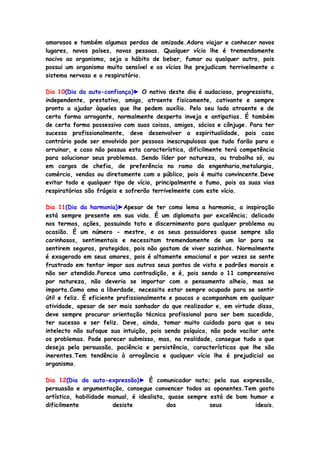 amorosos e também algumas perdas de amizade.Adora viajar e conhecer novos
lugares, novos países, novas pessoas. Qualquer vício lhe é tremendamente
nocivo ao organismo, seja o hábito de beber, fumar ou qualquer outro, pois
possui um organismo muito sensível e os vícios lhe prejudicam terrivelmente o
sistema nervoso e o respiratório.
Dia 10(Dia da auto-confiança)► O nativo deste dia é audacioso, progressista,
independente, prestativo, amigo, atraente fisicamente, cativante e sempre
pronto a ajudar àqueles que lhe pedem auxílio. Pelo seu lado atraente e de
certa forma arrogante, normalmente desperta inveja e antipatias. É também
de certa forma possessivo com suas coisas, amigos, sócios e cônjuge. Para ter
sucesso profissionalmente, deve desenvolver a espiritualidade, pois caso
contrário pode ser envolvido por pessoas inescrupulosas que tudo farão para o
arruinar, e caso não possua esta característica, dificilmente terá competência
para solucionar seus problemas. Sendo líder por natureza, ou trabalha só, ou
em cargos de chefia, de preferência no ramo da engenharia,metalurgia,
comércio, vendas ou diretamente com o público, pois é muito convincente.Deve
evitar todo e qualquer tipo de vício, principalmente o fumo, pois as suas vias
respiratórias são frágeis e sofrerão terrivelmente com este vício.
Dia 11(Dia da harmonia)►Apesar de ter como lema a harmonia, a inspiração
está sempre presente em sua vida. É um diplomata por excelência; delicado
nos termos, ações, possuindo tato e discernimento para qualquer problema ou
ocasião. É um número - mestre, e os seus possuidores quase sempre são
carinhosos, sentimentais e necessitam tremendamente de um lar para se
sentirem seguros, protegidos, pois não gostam de viver sozinhos. Normalmente
é exagerado em seus amores, pois é altamente emocional e por vezes se sente
frustrado em tentar impor aos outros seus pontos de vista e padrões morais e
não ser atendido.Parece uma contradição, e é, pois sendo o 11 compreensivo
por natureza, não deveria se importar com o pensamento alheio, mas se
importa.Como ama a liberdade, necessita estar sempre ocupado para se sentir
útil e feliz. É eficiente profissionalmente e poucos o acompanham em qualquer
atividade, apesar de ser mais sonhador do que realizador e, em virtude disso,
deve sempre procurar orientação técnica profissional para ser bem sucedido,
ter sucesso e ser feliz. Deve, ainda, tomar muito cuidado para que o seu
intelecto não sufoque sua intuição, pois sendo psíquico, não pode vacilar ante
os problemas. Pode parecer submisso, mas, na realidade, consegue tudo o que
deseja pela persuasão, paciência e persistência, características que lhe são
inerentes.Tem tendência à arrogância e qualquer vício lhe é prejudicial ao
organismo.
Dia 12(Dia da auto-expressão)► É comunicador nato; pela sua expressão,
persuasão e argumentação, consegue convencer todos os oponentes.Tem gosto
artístico, habilidade manual, é idealista, quase sempre está de bom humor e
dificilmente desiste dos seus ideais.
 