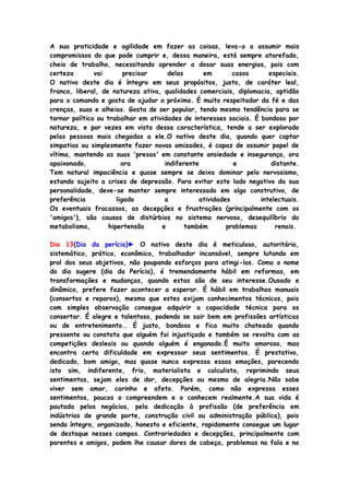 A sua praticidade e agilidade em fazer as coisas, leva-o a assumir mais
compromissos do que pode cumprir e, dessa maneira, está sempre atarefado,
cheio de trabalho, necessitando aprender a dosar suas energias, pois com
certeza vai precisar delas em casos especiais.
O nativo deste dia é íntegro em seus propósitos, justo, de caráter leal,
franco, liberal, de natureza ativa, qualidades comerciais, diplomacia, aptidão
para o comando e gosta de ajudar o próximo. É muito respeitador da fé e das
crenças, suas e alheias. Gosta de ser popular, tendo mesmo tendência para se
tornar político ou trabalhar em atividades de interesses sociais. É bondoso por
natureza, e por vezes em vista dessa característica, tende a ser explorado
pelas pessoas mais chegadas a ele.O nativo deste dia, quando quer captar
simpatias ou simplesmente fazer novas amizades, é capaz de assumir papel de
vítima, mantendo as suas 'presas' em constante ansiedade e insegurança, ora
apaixonado, ora indiferente e distante.
Tem natural impaciência e quase sempre se deixa dominar pelo nervosismo,
estando sujeito a crises de depressão. Para evitar este lado negativo da sua
personalidade, deve-se manter sempre interessado em algo construtivo, de
preferência ligado a atividades intelectuais.
Os eventuais fracassos, as decepções e frustrações (principalmente com os
'amigos'), são causas de distúrbios no sistema nervoso, desequilíbrio do
metabolismo, hipertensão e também problemas renais.
Dia 13(Dia da perícia)► O nativo deste dia é meticuloso, autoritário,
sistemático, prático, econômico, trabalhador incansável, sempre lutando em
prol dos seus objetivos, não poupando esforços para atingi-los. Como o nome
do dia sugere (dia da Perícia), é tremendamente hábil em reformas, em
transformações e mudanças, quando estas são de seu interesse.Ousado e
dinâmico, prefere fazer acontecer a esperar. É hábil em trabalhos manuais
(consertos e reparos), mesmo que estes exijam conhecimentos técnicos, pois
com simples observação consegue adquirir a capacidade técnica para os
consertar. É alegre e talentoso, podendo se sair bem em profissões artísticas
ou de entretenimento.. É justo, bondoso e fica muito chateado quando
pressente ou constata que alguém foi injustiçado e também se revolta com as
competições desleais ou quando alguém é enganado.É muito amoroso, mas
encontra certa dificuldade em expressar seus sentimentos. É prestativo,
dedicado, bom amigo, mas quase nunca expressa essas emoções, parecendo
isto sim, indiferente, frio, materialista e calculista, reprimindo seus
sentimentos, sejam eles de dor, decepções ou mesmo de alegria.Não sabe
viver sem amor, carinho e afeto. Porém, como não expressa esses
sentimentos, poucos o compreendem e o conhecem realmente.A sua vida é
pautada pelos negócios, pela dedicação à profissão (de preferência em
indústrias de grande porte, construção civil ou administração pública), pois
sendo íntegro, organizado, honesto e eficiente, rapidamente consegue um lugar
de destaque nesses campos. Contrariedades e decepções, principalmente com
parentes e amigos, podem lhe causar dores de cabeça, problemas na fala e no
 