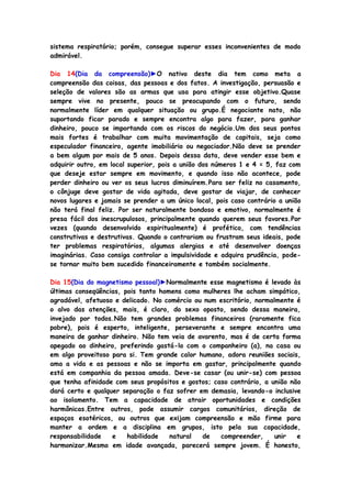 sistema respiratório; porém, consegue superar esses inconvenientes de modo
admirável.
Dia 14(Dia da compreensão)►O nativo deste dia tem como meta a
compreensão das coisas, das pessoas e dos fatos. A investigação, persuasão e
seleção de valores são as armas que usa para atingir esse objetivo.Quase
sempre vive no presente, pouco se preocupando com o futuro, sendo
normalmente líder em qualquer situação ou grupo.É negociante nato, não
suportando ficar parado e sempre encontra algo para fazer, para ganhar
dinheiro, pouco se importando com os riscos do negócio.Um dos seus pontos
mais fortes é trabalhar com muita movimentação de capitais, seja como
especulador financeiro, agente imobiliário ou negociador.Não deve se prender
a bem algum por mais de 5 anos. Depois dessa data, deve vender esse bem e
adquirir outro, em local superior, pois a união dos números 1 e 4 = 5, faz com
que deseje estar sempre em movimento, e quando isso não acontece, pode
perder dinheiro ou ver os seus lucros diminuírem.Para ser feliz no casamento,
o cônjuge deve gostar de vida agitada, deve gostar de viajar, de conhecer
novos lugares e jamais se prender a um único local, pois caso contrário a união
não terá final feliz. Por ser naturalmente bondoso e emotivo, normalmente é
presa fácil dos inescrupulosos, principalmente quando querem seus favores.Por
vezes (quando desenvolvido espiritualmente) é profético, com tendências
construtivas e destrutivas. Quando o contrariam ou frustram seus ideais, pode
ter problemas respiratórios, algumas alergias e até desenvolver doenças
imaginárias. Caso consiga controlar a impulsividade e adquira prudência, pode-
se tornar muito bem sucedido financeiramente e também socialmente.
Dia 15(Dia do magnetismo pessoal)►Normalmente esse magnetismo é levado às
últimas conseqüências, pois tanto homens como mulheres lhe acham simpático,
agradável, afetuoso e delicado. No comércio ou num escritório, normalmente é
o alvo das atenções, mais, é claro, do sexo oposto, sendo dessa maneira,
invejado por todos.Não tem grandes problemas financeiros (raramente fica
pobre), pois é esperto, inteligente, perseverante e sempre encontra uma
maneira de ganhar dinheiro. Não tem veia de avarento, mas é de certa forma
apegado ao dinheiro, preferindo gastá-lo com o companheiro (a), na casa ou
em algo proveitoso para si. Tem grande calor humano, adora reuniões sociais,
ama a vida e as pessoas e não se importa em gastar, principalmente quando
está em companhia da pessoa amada. Deve-se casar (ou unir-se) com pessoa
que tenha afinidade com seus propósitos e gostos; caso contrário, a união não
dará certo e qualquer separação o faz sofrer em demasia, levando-o inclusive
ao isolamento. Tem a capacidade de atrair oportunidades e condições
harmônicas.Entre outros, pode assumir cargos comunitários, direção de
espaços esotéricos, ou outros que exijam compreensão e mão firme para
manter a ordem e a disciplina em grupos, isto pela sua capacidade,
responsabilidade e habilidade natural de compreender, unir e
harmonizar.Mesmo em idade avançada, parecerá sempre jovem. É honesto,
 