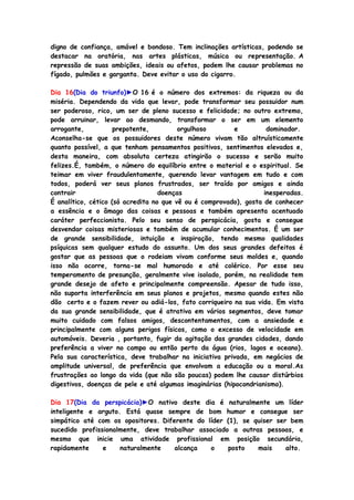 digno de confiança, amável e bondoso. Tem inclinações artísticas, podendo se
destacar na oratória, nas artes plásticas, música ou representação. A
repressão de suas ambições, ideais ou afetos, podem lhe causar problemas no
fígado, pulmões e garganta. Deve evitar o uso do cigarro.
Dia 16(Dia do triunfo)►O 16 é o número dos extremos: da riqueza ou da
miséria. Dependendo da vida que levar, pode transformar seu possuidor num
ser poderoso, rico, um ser de pleno sucesso e felicidade; no outro extremo,
pode arruinar, levar ao desmando, transformar o ser em um elemento
arrogante, prepotente, orgulhoso e dominador.
Aconselha-se que os possuidores deste número vivam tão altruísticamente
quanto possível, a que tenham pensamentos positivos, sentimentos elevados e,
desta maneira, com absoluta certeza atingirão o sucesso e serão muito
felizes.É, também, o número do equilíbrio entre o material e o espiritual. Se
teimar em viver fraudulentamente, querendo levar vantagem em tudo e com
todos, poderá ver seus planos frustrados, ser traído por amigos e ainda
contrair doenças inesperadas.
É analítico, cético (só acredita no que vê ou é comprovado), gosta de conhecer
a essência e o âmago das coisas e pessoas e também apresenta acentuado
caráter perfeccionista. Pelo seu senso de perspicácia, gosta e consegue
desvendar coisas misteriosas e também de acumular conhecimentos. É um ser
de grande sensibilidade, intuição e inspiração, tendo mesmo qualidades
psíquicas sem qualquer estudo do assunto. Um dos seus grandes defeitos é
gostar que as pessoas que o rodeiam vivam conforme seus moldes e, quando
isso não ocorre, torna-se mal humorado e até colérico. Por esse seu
temperamento de presunção, geralmente vive isolado, porém, na realidade tem
grande desejo de afeto e principalmente compreensão. Apesar de tudo isso,
não suporta interferência em seus planos e projetos, mesmo quando estes não
dão certo e o fazem rever ou adiá-los, fato corriqueiro na sua vida. Em vista
da sua grande sensibilidade, que é atrativa em vários segmentos, deve tomar
muito cuidado com falsos amigos, descontentamentos, com a ansiedade e
principalmente com alguns perigos físicos, como o excesso de velocidade em
automóveis. Deveria , portanto, fugir da agitação das grandes cidades, dando
preferência a viver no campo ou então perto da água (rios, lagos e oceano).
Pela sua característica, deve trabalhar na iniciativa privada, em negócios de
amplitude universal, de preferência que envolvam a educação ou a moral.As
frustrações ao longo da vida (que não são poucas) podem lhe causar distúrbios
digestivos, doenças de pele e até algumas imaginárias (hipocondrianismo).
Dia 17(Dia da perspicácia)►O nativo deste dia é naturalmente um líder
inteligente e arguto. Está quase sempre de bom humor e consegue ser
simpático até com os opositores. Diferente do líder (1), se quiser ser bem
sucedido profissionalmente, deve trabalhar associado a outras pessoas, e
mesmo que inicie uma atividade profissional em posição secundária,
rapidamente e naturalmente alcança o posto mais alto.
 