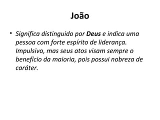 João Significa distinguido por  Deus  e indica uma pessoa com forte espírito de liderança. Impulsivo, mas seus atos visam sempre o benefício da maioria, pois possui nobreza de caráter. 