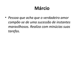 Márcio Pessoa que acha que o verdadeiro amor compõe-se de uma sucessão de instantes maravilhosos. Realiza com minúcias suas tarefas. 