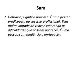 Sara Hebraico, significa princesa. É uma pessoa predisposta ao sucesso profissional. Tem muita vontade de vencer superando as dificuldades que possam aparecer. É uma pessoa com tendência a enriquecer. 