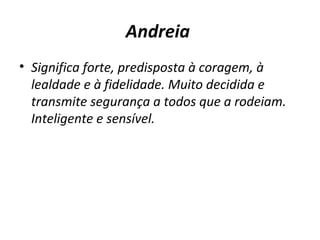 Andreia   Significa forte, predisposta à coragem, à lealdade e à fidelidade. Muito decidida e transmite segurança a todos que a rodeiam. Inteligente e sensível. 