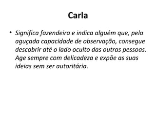 Carla Significa fazendeira e indica alguém que, pela aguçada capacidade de observação, consegue descobrir até o lado oculto das outras pessoas. Age sempre com delicadeza e expõe as suas ideias sem ser autoritária. 