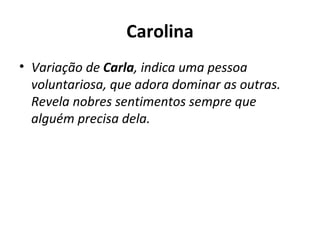 Carolina Variação de  Carla , indica uma pessoa voluntariosa, que adora dominar as outras. Revela nobres sentimentos sempre que alguém precisa dela. 
