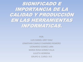 SIGNIFICADO E
IMPORTANCIA DE LA
CALIDAD Y PRODUCCIÓN
EN LAS HERRAMIENTAS
INFORMATICAS.
POR:
LUIS DANIEL GREY DIAZ
JONATHAN CAMILO CHAPARRO ROMERO
LEONARDO GOMEZ LARA
MARIA ROSA GOMEZ VILLA
JULIETH HERRERA
GRUPO 4, CURSO: 9-D
 