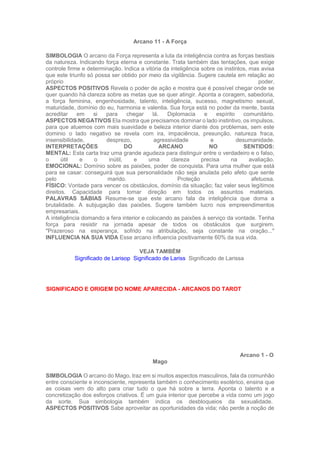 Arcano 11 - A Força
SIMBOLOGIA O arcano da Força representa a luta da inteligência contra as forças bestiais
da natureza. Indicando força eterna e constante. Trata também das tentações, que exige
controle firme e determinação. Indica a vitória da inteligência sobre os instintos, mas avisa
que este triunfo só possa ser obtido por meio da vigilância. Sugere cautela em relação ao
próprio poder.
ASPECTOS POSITIVOS Revela o poder de ação e mostra que é possível chegar onde se
quer quando há clareza sobre as metas que se quer atingir. Aponta a coragem, sabedoria,
a força feminina, engenhosidade, talento, inteligência, sucesso, magnetismo sexual,
maturidade, domínio do eu, harmonia e valentia. Sua força está no poder da mente, basta
acreditar em si para chegar lá. Diplomacia e espírito comunitário.
ASPECTOS NEGATIVOS Ela mostra que precisamos dominar o lado instintivo, os impulsos,
para que atuemos com mais suavidade e beleza interior diante dos problemas, sem este
dominio o lado negativo se revela com ira, impaciência, presunção, natureza fraca,
insensibilidade, desprezo, agressividade e desumanidade.
INTERPRETAÇÕES DO ARCANO NO SENTIDOS:
MENTAL: Esta carta traz uma grande agudeza para distinguir entre o verdadeiro e o falso,
o útil e o inútil, e uma clareza precisa na avaliação.
EMOCIONAL: Domínio sobre as paixões, poder de conquista. Para uma mulher que está
para se casar: conseguirá que sua personalidade não seja anulada pelo afeto que sente
pelo marido. Proteção afetuosa.
FÍSICO: Vontade para vencer os obstáculos, domínio da situação; faz valer seus legítimos
direitos. Capacidade para tomar direção em todos os assuntos materiais.
PALAVRAS SÁBIAS Resume-se que este arcano fala da inteligência que doma a
brutalidade. A subjugação das paixões. Sugere também lucro nos empreendimentos
empresariais.
A inteligência domando a fera interior e colocando as paixões à serviço da vontade. Tenha
força para resistir na jornada apesar de todos os obstáculos que surgirem.
"Prazeroso na esperança, sofrido na atribulação, seja constante na oração..."
INFLUENCIA NA SUA VIDA Esse arcano influencia positivamente 60% da sua vida.
VEJA TAMBÉM
Significado de Larisop Significado de Lariss Significado de Larissa
SIGNIFICADO E ORIGEM DO NOME APARECIDA - ARCANOS DO TAROT
Arcano 1 - O
Mago
SIMBOLOGIA O arcano do Mago, traz em si muitos aspectos masculinos, fala da comunhão
entre consciente e inconsciente, representa também o conhecimento esotérico, ensina que
as coisas vem do alto para criar tudo o que há sobre a terra. Aponta o talento e a
concretização dos esforços criativos. É um guia interior que percebe a vida como um jogo
da sorte. Sua simbologia também indica os desbloqueios da sexualidade.
ASPECTOS POSITIVOS Sabe aproveitar as oportunidades da vida; não perde a noção de
 