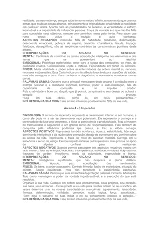 realidade, ao mesmo tempo em que sabe ter como meta o infinito; e recomenda que usemos
armas que estão ao nosso alcance, principalmente a originalidade, criatividade e habilidade
em qualquer tarefa. Aponta para as possibilidades de sucesso, a versatilidade, o esforço
incansável e a capacidade de influenciar pessoas. Força de vontade é o que não lhe falta
para conquistar seus objetivos, sempre com caminhos novos pela frente. Para saber que
rumo seguir, utilize a intuição e auto confiança.
ASPECTOS NEGATIVOS Indecisão, falta de habilidade, desânimo, dissimulação,
descontrole emocional, pobreza de espírito, covardia, charlatanice, fraude, trapaça,
falsidade, desequilíbrio, são as tendências contrárias às caracteristicas positivas deste
arcano.
INTERPRETAÇÕES DO ARCANO NO SENTIDOS:
MENTAL: Facilidade de combinar as coisas, apropriação inteligente dos elementos e dos
temas que se apresentam ao espírito.
EMOCIONAL: Psicologia materialista; tende para a busca das sensações, do vigor, da
qualidade criativa. Generosidade unida a cortesia. Fecundidade em todos os sentidos.
FÍSICO: Muita vitalidade e poder sobre as enfermidades de ordem mental ou nervosa,
neuroses e obsessões. Esta Carta indica uma tendência favorável para questões de saúde,
mas não assegura a cura. Para conhecer o diagnóstico é necessário considerar outras
cartas.
PALAVRAS SÁBIAS Observe que a principal mensagem deste arcano é a relação entre o
esforço pessoal e a realidade espiritual. Domínio, poder e auto-realização, fala da
capacidade de conquista e do impulso criador.
Pela criatividade e bom uso daquilo que já possui, conquistará o seu desejo ou achará a
solução que procura.
"Seja em tuas obras, como és em teus pensamentos..."
INFLUENCIA NA SUA VIDA Esse arcano influencia positivamente 70% de sua vida.
Arcano 4 - O Imperador
SIMBOLOGIA O arcano do imperador representa o crescimento interior, o ser humano, e
como ele pode vir a ser se desenvolver seus potenciais. Ele representa o começo e a
continuidade da luta pelo progresso, a idéia de persistência e produtividade. Traz a imagem
de tranqüilidade e segurança e um grande senso de responsabilidade. Fala também da
conquista pela influência poderosa que possui, e traz a vitória consigo.
ASPECTOS POSITIVOS Representa também confiança, riqueza, estabilidade, liderança,
domínio da inteligência e da razão sobre a emoção, desejo de aumentar o seu domínio sobre
as coisas da vida. Representa a força por meio do sucesso material. Carrega em si
sabedoria e senso de justiça. Exerce respeito sobre as outras pessoas, mas precisa do apoio
de alguém confiavel para realizar-se.
ASPECTOS NEGATIVOS Quando permite passagem aos aspectos negativos mostra um
lado imaturo, falta de energia, indecisão, incompetência, futilidade, limitação, dogmatismo,
fraqueza de caráter, imobilismo, medo da autoridade, ingenuidade e tirania.
INTERPRETAÇÕES DO ARCANO NO SENTIDOS:
MENTAL: Inteligência equilibrada, que não despreza o plano utilitário.
EMOCIONAL: Acordo, paz, conciliação dos sentimentos.
FÍSICO: Os bens, o poder passageiro. Contrato firmado, fusão de sociedades, situação do
acordo. Saúde equilibrada, mas com tendência à exuberância excessiva.
PALAVRAS SÁBIAS Vemos que este arcano fala da proteção paternal. Firmeza. Afirmação.
Traz como mensagem o poder da vontade inquebrantável, e a execução do que está
resolvido.
Organize a sua vida. Coloque em ordem seus pensamentos, seus projetos, seu coração,
sua casa, seus armários... Deixe pronta a sua vida para receber o fruto de seus sonhos. As
vezes devemos usar as nossas características masculinas: aguerrimento, tenacidade,
firmeza, determinação, virilidade, comando, razão lógica, força, autoridade...
"Bem diga o trabalho de tuas mãos e no do pensamento coloque o coração..."
INFLUENCIA NA SUA VIDA Esse arcano influencia positivamente 65% da sua vida.
 