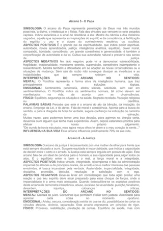 Arcano 5 - O Papa
SIMBOLOGIA O arcano do Papa representa penetração de Deus nos três mundos
possíveis, o divino, o intelectual e o físico. Fala das virtudes que vencem os sete pecados
capitais. Indica sabedoria e o sinal de obediêcia à ela. Mestre da ciência e dos mistérios
sagrados, aquele que representa as inspirações do espírito e da consciência, a fertilização
do espírito, o uso e o abuso do conhecimento esotérico ou ocultista.
ASPECTOS POSITIVOS É o grande pai da espiritualidade, que indica poder espiritual,
autoridade, novos aprendizados, justiça, inteligência analítica, equilíbrio, dever moral,
compaixão, bondade, consciência, um grande conselheiro e generosidade, é também a
corporificação da autoridade e da lei. Cultua sua autoridade natural e preserva seu senso
de justiça.
ASPECTOS NEGATIVOS No lado negativo pode vir a demonstrar vulnerabilidade,
fragilidade, irracionalidade, moralismo estreito, superstição, conselheiro incompetente e
ressentimento. Mostra também a dificuldade em se adaptar as novas circunstâncias ou a
situações de mudança. Sem uso da razão não consegue dissipar as incertezas e as
instabilidades que sempre rodeiam a vida.
INTERPRETAÇÕES DO ARCANO NO SENTIDOS:
MENTAL: O Pontífice representa a forma ativa da inteligência humana, que traz
principalmente as soluções lógicas.
EMOCIONAL: Sentimentos poderosos, afetos sólidos, solicitude, sem cair em
sentimentalismos. O Pontífice indica os sentimentos normais, tal como devem ser
manifestados na vida, de acordo com as circunstâncias.
FÍSICO: Equilíbrio, segurança na situação e na saúde. Segredo revelado. Vocação religiosa
ou cientifica.
PALAVRAS SÁBIAS Perceba que este é o arcano do ato da bênção, da iniciação, do
ensino. Emprego da Lei, e do dever. Fala de moral e consciência. Aponta para a busca de
sentido, e para a chegada da hora da verdade, sugere confiança na indicação do caminho
da salvação.
Muitas vezes, para podermos tomar uma boa decisão, para agirmos na direção certa,
devemos ouvir alguém que tenha mais experiência. Assim. depois estaremos prontos para
efetuar o nosso próprio julgamento.
"De ouvido te havia escutado, mas agora meus olhos te vêem e o meu coração te sente..."
INFLUENCIA NA SUA VIDA Esse arcano influencia positivamente 70% da sua vida.
Arcano 8 - A Justiça
SIMBOLOGIA O arcano da justiça é rerpresentado por uma mulher de olhar para frente que
está sempre disposta a ouvir. Suugere equidade e imparcialidade, que indica a capacidade
de decidir entre o certo e o errado. A Justiça está sempre erguida em postura de ação. Este
arcano fala de um ideal de conduta para o homem, e sua capacidade para julgar todos os
atos. É o equilíbrio entre o bem e o mal, a força moral e a integridade.
ASPECTOS POSITIVOS Indica virtude, integridade, recompensa e fala da administração
imparcial de atitudes e de princípios morais, de acordo com o melhor interesse das pessoas
envolvidas. A busca incansável pela verdade. Austeridade, imparcialidade, integridade,
disciplina, prontidão, decisão, resolução e satisfação com o ego.
ASPECTOS NEGATIVOS Deve-se levar em consideração que toda ação produz uma
reação e que seu espírito deve estar preparado para esse choque de forças, onde a
imparcialidade é a arma mais adequada. Quando desequilibra-se os aspectos positivos
deste arcano ele demonstra intolerância, abuso, excesso de severidade, punição, fanatismo,
desordem, injustiça, cobranças e críticas.
INTERPRETAÇÕES DO ARCANO NO SENTIDOS:
MENTAL: Clareza de juízo. Conselhos que permitem avaliar com justeza. Autoridade para
apreciar cada coisa no momento oportuno.
EMOCIONAL: Aridez, secura, consideração estrita do que se diz, possibilidade de cortar os
vínculos afetivos, divórcio, separação. Este arcano representa um princípio de rigor.
FÍSICO: Processo, reabilitação, prestação de contas. Equilíbrio de saúde, mas com
 
