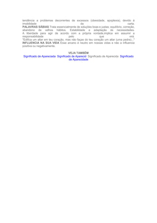 tendência a problemas decorrentes de excessos (obesidade, apoplexia), devido à
imobilidade da carta.
PALAVRAS SÁBIAS Trata essencialmente de soluções boas e justas; equilíbrio, correção,
abandono de velhos hábitos. Estabilidade e adaptação às necessidades.
A liberdade para agir de acordo com a própria vontade,implica em assumir a
responsabilidade pelo que virá.
"Edifica um altar em teu coração, mas não faças do teu coração um altar (uma pedra)..."
INFLUENCIA NA SUA VIDA Esse arcano é neutro em nossas vidas e não a influencia
positiva ou negativamente.
VEJA TAMBÉM
Significado de Apareciada Significado de Aparecid Significado de Aparecida Significado
de Aparecidade
 