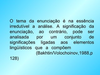 O tema da enunciação é na essência irredutível a análise. A significação da enunciação, ao contrário, pode ser analisada por um conjunto de significações ligadas aos elementos lingüísticos que a compõem  (Bakhtin/Volochoinov,1988,p 128) 