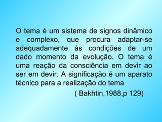 O tema é um sistema de signos dinâmico e complexo, que procura adaptar-se adequadamente às condições de um dado momento da evolução. O tema é uma reação da consciência em devir ao ser em devir. A significação é um aparato técnico para a realização do tema ( Bakhtin,1988,p 129) 