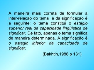 A maneira mais correta de formular a inter-relação do tema  e da significação é a seguinte: o tema constitui o  estágio superior real da capacidade lingüística de significar . De fato, apenas o tema significa de maneira determinada. A significação é  o estágio inferior da capacidade de significar.   (Bakhtin,1988,p 131) 
