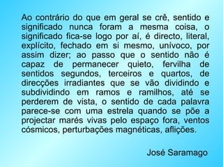 Ao contrário do que em geral se crê, sentido e significado nunca foram a mesma coisa, o significado fica-se logo por aí, é directo, literal, explícito, fechado em si mesmo, unívoco, por assim dizer; ao passo que o sentido não é capaz de permanecer quieto, fervilha de sentidos segundos, terceiros e quartos, de direcções irradiantes que se vão dividindo e subdividindo em ramos e ramilhos, até se perderem de vista, o sentido de cada palavra parece-se com uma estrela quando se põe a projectar marés vivas pelo espaço fora, ventos cósmicos, perturbações magnéticas, aflições. José Saramago 
