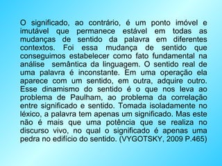 O significado, ao contrário, é um ponto imóvel e imutável que permanece estável em todas as mudanças de sentido da palavra em diferentes contextos. Foi essa mudança de sentido que conseguimos estabelecer como fato fundamental na análise  semântica da linguagem. O sentido real de uma palavra é inconstante. Em uma operação ela aparece com um sentido, em outra, adquire outro. Esse dinamismo do sentido é o que nos leva ao problema de Paulham, ao problema da correlação entre significado e sentido. Tomada isoladamente no léxico, a palavra tem apenas um significado. Mas este não é mais que uma potência que se realiza no discurso vivo, no qual o significado é apenas uma pedra no edifício do sentido. ( VYGOTSKY, 2009 P.465 ) 