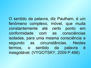 O sentido da palavra, diz Paulham, é um fenômeno complexo, móvel, que muda constantemente até certo ponto em conformidade com as consciências isoladas, para uma mesma consciência e segundo as circunstâncias. Nestes termos, o sentido da palavra é inesgotável.  ( VYGOTSKY, 2009 P.466 ) 