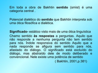 Em toda a obra de Bakhtin  sentido  (smisl) é uma categoria central . Potencial dialético do  sentido  que Bakhtin interpreta sob uma ótica filosófica e dialética. Significado-  estático visto mais de uma ótica linguística Chamo sentido  às respostas  a perguntas. Aquilo que não responde a nenhuma pergunta não tem sentido para nós. Índole responsiva do sentido Aquilo que a nada responde se afigura sem sentido para nós, afastado do diálogo. O significado está excluído do diálogo, mas abstraído dele de modo deliberado e convencional. Nele existe uma potência de sentido  ( Bakhtin, 2001,p.381) 
