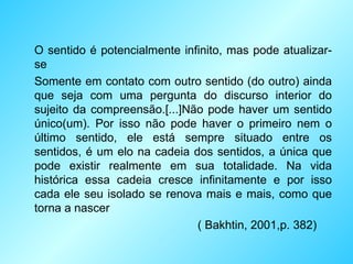 O sentido é potencialmente infinito, mas pode atualizar-se Somente em contato com outro sentido (do outro) ainda que seja com uma pergunta do discurso interior do sujeito da compreensão.[...]Não pode haver um sentido único(um). Por isso não pode haver o primeiro nem o último sentido, ele está sempre situado entre os sentidos, é um elo na cadeia dos sentidos, a única que pode existir realmente em sua totalidade. Na vida histórica essa cadeia cresce infinitamente e por isso cada ele seu isolado se renova mais e mais, como que torna a nascer ( Bakhtin, 2001,p. 382) 
