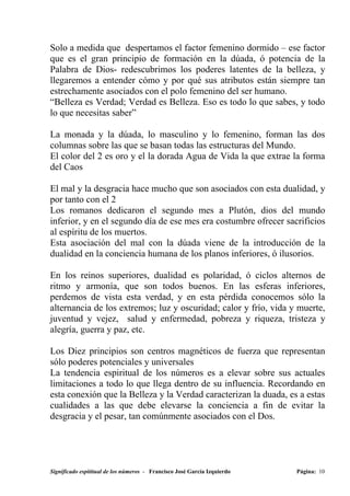 Solo a medida que despertamos el factor femenino dormido – ese factor
que es el gran principio de formación en la dúada, ó potencia de la
Palabra de Dios- redescubrimos los poderes latentes de la belleza, y
llegaremos a entender cómo y por qué sus atributos están siempre tan
estrechamente asociados con el polo femenino del ser humano.
“Belleza es Verdad; Verdad es Belleza. Eso es todo lo que sabes, y todo
lo que necesitas saber”

La monada y la dúada, lo masculino y lo femenino, forman las dos
columnas sobre las que se basan todas las estructuras del Mundo.
El color del 2 es oro y el la dorada Agua de Vida la que extrae la forma
del Caos

El mal y la desgracia hace mucho que son asociados con esta dualidad, y
por tanto con el 2
Los romanos dedicaron el segundo mes a Plutón, dios del mundo
inferior, y en el segundo día de ese mes era costumbre ofrecer sacrificios
al espíritu de los muertos.
Esta asociación del mal con la dúada viene de la introducción de la
dualidad en la conciencia humana de los planos inferiores, ó ilusorios.

En los reinos superiores, dualidad es polaridad, ó ciclos alternos de
ritmo y armonía, que son todos buenos. En las esferas inferiores,
perdemos de vista esta verdad, y en esta pérdida conocemos sólo la
alternancia de los extremos; luz y oscuridad; calor y frío, vida y muerte,
juventud y vejez, salud y enfermedad, pobreza y riqueza, tristeza y
alegría, guerra y paz, etc.

Los Diez principios son centros magnéticos de fuerza que representan
sólo poderes potenciales y universales
La tendencia espiritual de los números es a elevar sobre sus actuales
limitaciones a todo lo que llega dentro de su influencia. Recordando en
esta conexión que la Belleza y la Verdad caracterizan la duada, es a estas
cualidades a las que debe elevarse la conciencia a fin de evitar la
desgracia y el pesar, tan comúnmente asociados con el Dos.




Significado espititual de los números - Francisco José García Izquierdo   Página: 10
 