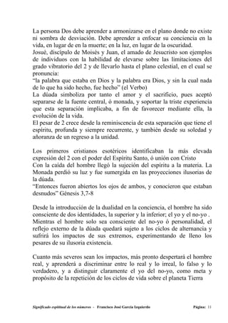 La persona Dos debe aprender a armonizarse en el plano donde no existe
ni sombra de desviación. Debe aprender a enfocar su conciencia en la
vida, en lugar de en la muerte; en la luz, en lugar de la oscuridad.
Josué, discípulo de Moisés y Juan, el amado de Jesucristo son ejemplos
de individuos con la habilidad de elevarse sobre las limitaciones del
grado vibratorio del 2 y de llevarlo hasta el plano celestial, en el cual se
pronuncia:
“la palabra que estaba en Dios y la palabra era Dios, y sin la cual nada
de lo que ha sido hecho, fue hecho” (el Verbo)
La dúada simboliza por tanto el amor y el sacrificio, pues aceptó
separarse de la fuente central, ó monada, y soportar la triste experiencia
que esta separación implicaba, a fin de favorecer mediante ella, la
evolución de la vida.
El pesar de 2 crece desde la reminiscencia de esta separación que tiene el
espíritu, profunda y siempre recurrente, y también desde su soledad y
añoranza de un regreso a la unidad.

Los primeros cristianos esotéricos identificaban la más elevada
expresión del 2 con el poder del Espíritu Santo, ó unión con Cristo
Con la caída del hombre llegó la sujeción del espíritu a la materia. La
Monada perdió su luz y fue sumergida en las proyecciones ilusorias de
la dúada.
“Entonces fueron abiertos los ojos de ambos, y conocieron que estaban
desnudos” Génesis 3,7-8

Desde la introducción de la dualidad en la conciencia, el hombre ha sido
consciente de dos identidades, la superior y la inferior; el yo y el no-yo .
Mientras el hombre solo sea consciente del no-yo ó personalidad, el
reflejo externo de la dúada quedará sujeto a los ciclos de alternancia y
sufrirá los impactos de sus extremos, experimentando de lleno los
pesares de su ilusoria existencia.

Cuanto más severos sean los impactos, más pronto despertará el hombre
real, y aprenderá a discriminar entre lo real y lo irreal, lo falso y lo
verdadero, y a distinguir claramente el yo del no-yo, como meta y
propósito de la repetición de los ciclos de vida sobre el planeta Tierra



Significado espititual de los números - Francisco José García Izquierdo   Página: 11
 