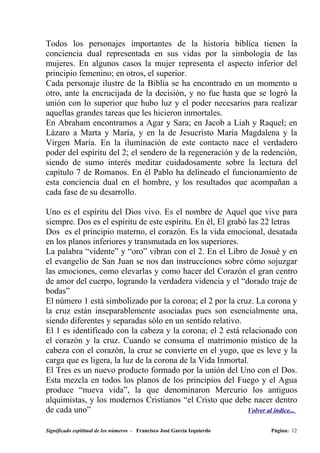 Todos los personajes importantes de la historia bíblica tienen la
conciencia dual representada en sus vidas por la simbología de las
mujeres. En algunos casos la mujer representa el aspecto inferior del
principio femenino; en otros, el superior.
Cada personaje ilustre de la Biblia se ha encontrado en un momento u
otro, ante la encrucijada de la decisión, y no fue hasta que se logró la
unión con lo superior que hubo luz y el poder necesarios para realizar
aquellas grandes tareas que les hicieron inmortales.
En Abraham encontramos a Agar y Sara; en Jacob a Liah y Raquel; en
Lázaro a Marta y María, y en la de Jesucristo María Magdalena y la
Virgen María. En la iluminación de este contacto nace el verdadero
poder del espíritu del 2; el sendero de la regeneración y de la redención,
siendo de sumo interés meditar cuidadosamente sobre la lectura del
capítulo 7 de Romanos. En él Pablo ha delineado el funcionamiento de
esta conciencia dual en el hombre, y los resultados que acompañan a
cada fase de su desarrollo.

Uno es el espíritu del Dios vivo. Es el nombre de Aquel que vive para
siempre. Dos es el espíritu de este espíritu. En él, El grabó las 22 letras
Dos es el principio materno, el corazón. Es la vida emocional, desatada
en los planos inferiores y transmutada en los superiores.
La palabra “vidente” y “oro” vibran con el 2. En el Libro de Josué y en
el evangelio de San Juan se nos dan instrucciones sobre cómo sojuzgar
las emociones, como elevarlas y como hacer del Corazón el gran centro
de amor del cuerpo, logrando la verdadera videncia y el “dorado traje de
bodas”
El número 1 está simbolizado por la corona; el 2 por la cruz. La corona y
la cruz están inseparablemente asociadas pues son esencialmente una,
siendo diferentes y separadas sólo en un sentido relativo.
El 1 es identificado con la cabeza y la corona; el 2 está relacionado con
el corazón y la cruz. Cuando se consuma el matrimonio místico de la
cabeza con el corazón, la cruz se convierte en el yugo, que es leve y la
carga que es ligera, la luz de la corona de la Vida Inmortal.
El Tres es un nuevo producto formado por la unión del Uno con el Dos.
Esta mezcla en todos los planos de los principios del Fuego y el Agua
produce “nueva vida”, la que denominaron Mercurio los antiguos
alquimistas, y los modernos Cristianos “el Cristo que debe nacer dentro
de cada uno”                                                  Volver al índice...


Significado espititual de los números - Francisco José García Izquierdo   Página: 12
 