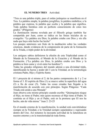 EL NUMERO TRES                       Actividad.

“Tres es una palabra triple, pues el orden jerárquico se manifiesta en el
Tres. La palabra simple, la palabra jeroglífica, la palabra simbólica; o la
palabra que expresa, la palabra que oculta y la palabra que significa.
Toda palabra hierática está en perfecto conocimiento de estos tres
grados.” (Pitágoras)
La iluminación interna revelada por el filósofo griego también fue
compartida por Juan, como se indica en las líneas iniciales de su
evangelio: “La palabra era Dios; la palabra estaba con Dios y sin ella
nada que haya sido hecho fue hecho”
Los pasajes anteriores son fruto de la meditación sobre las verdades
cósmicas, dando evidencia de la comprensión de parte de la formación
de la Tríada, o triple poder de la divinidad.

Los antiguos sabios definieron la efusión de esta Triplicidad como el
Mundo de la Emanación, el Mundo de la Creación y el Mundo de la
Formación. (“La palabra era Dios, la palabra estaba con Dios y la
palabra se hizo carne y vivió entre los hombres”)
Todas las grandes religiones del mundo adoran a una divinidad triple,
identificando la fuerza y poder del 3 con la Trinidad, en la terminología
cristiana Padre, Hijo y Espíritu Santo.

El 1 proyecta de sí mismo al 2; de las partes componentes de 1 y 2 se
forma el 3. El espíritu de Dios (1) se mueve sobre la superficie del agua
(2) a fin de crear (3). Todas las cosas creadas han llegado a la
manifestación de acuerdo con este principio. Según Pitágoras: “Cada
Tríada está unida a una Monada”
Juan observa este mismo principio cuando escribe: “Quienquiera niegue
al Hijo, no tiene al Padre; más quien reconoce al Hijo tiene al Padre. Si
continúa en el Hijo y en el Padre, está en la promesa que El nos ha
hecho, aún de vida eterna.” Juan 2: 23-25

En el mundo externo de la manifestación, la unidad está convirtiéndose
siempre en la Trinidad, o la Trinidad siempre separándose y regresando
dentro del Uno. Así notamos la incesante actividad de la naturaleza en
nuestro entorno y en la transitoriedad de toda forma.


Significado espititual de los números - Francisco José García Izquierdo   Página: 13
 