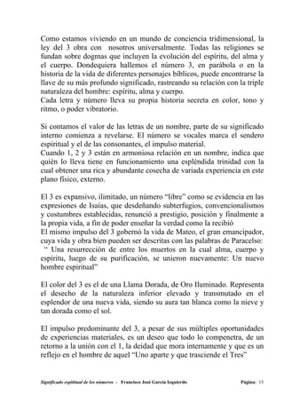 Como estamos viviendo en un mundo de conciencia tridimensional, la
ley del 3 obra con nosotros universalmente. Todas las religiones se
fundan sobre dogmas que incluyen la evolución del espíritu, del alma y
el cuerpo. Dondequiera hallemos el número 3, en parábola o en la
historia de la vida de diferentes personajes bíblicos, puede encontrarse la
llave de su más profundo significado, rastreando su relación con la triple
naturaleza del hombre: espíritu, alma y cuerpo.
Cada letra y número lleva su propia historia secreta en color, tono y
ritmo, o poder vibratorio.

Si contamos el valor de las letras de un nombre, parte de su significado
interno comienza a revelarse. El número se vocales marca el sendero
espiritual y el de las consonantes, el impulso material.
Cuando 1, 2 y 3 están en armoniosa relación en un nombre, indica que
quién lo lleva tiene en funcionamiento una espléndida trinidad con la
cual obtener una rica y abundante cosecha de variada experiencia en este
plano físico, externo.

El 3 es expansivo, ilimitado, un número “libre” como se evidencia en las
expresiones de Isaías, que desdeñando subterfugios, convencionalismos
y costumbres establecidas, renunció a prestigio, posición y finalmente a
la propia vida, a fin de poder enseñar la verdad como la recibió
El mismo impulso del 3 gobernó la vida de Mateo, el gran emancipador,
cuya vida y obra bien pueden ser descritas con las palabras de Paracelso:
 “ Una resurrección de entre los muertos en la cual alma, cuerpo y
espíritu, luego de su purificación, se unieron nuevamente: Un nuevo
hombre espiritual”

El color del 3 es el de una Llama Dorada, de Oro Iluminado. Representa
el desecho de la naturaleza inferior elevado y transmutado en el
esplendor de una nueva vida, siendo su aura tan blanca como la nieve y
tan dorada como el sol.

El impulso predominante del 3, a pesar de sus múltiples oportunidades
de experiencias materiales, es un deseo que todo lo compenetra, de un
retorno a la unión con el 1, la deidad que mora internamente y que es un
reflejo en el hombre de aquel “Uno aparte y que trasciende el Tres”


Significado espititual de los números - Francisco José García Izquierdo   Página: 15
 