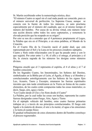 St. Martín escribiendo sobre la numerología mística, dice:
“El número Cuatro es aquel sin el cual nada puede ser conocido, pues es
el número universal de perfección. La Suprema Causa, aunque se
conecta con la fuente de todos los números, se auto proclama
especialmente por el número del cuadrado, que es al mismo tiempo el
número del hombre. Por causa de su divina virtud, este número tiene
una acción directa sobre todos los seres septenarios, y rememora la
elevada posición que ha ocupado en su origen”.
Por esto se nos da a entender que el 4 pertenece propiamente al Logos,
la Palabra que era en el Principio, o en otras palabras, al Mundo de la
Creación.
En el Cuarto Día de la Creación nació el poder dual, que está
representado por el Sol y la Luna en los procesos creadores séptuples.
Cuatro y Siete están relacionados con lo que ha pasado antes y con lo
que seguirá. Por estar entre 1 y 10, el alfa y el omega, el principio y el
fin, la ciencia sagrada de los números los designa como números
divinos.

Pitágoras enseñó que el 3 representa el espíritu, el 4 el alma y el 7 al
hombre consciente.
De los Sagrados Cuatro, los Innominados, los Señores del Destino,
simbolizados en la Biblia por el León, el Águila, el Buey y el Hombre y
correlacionados astrológicamente con los Señores de los signos fijos
Leo, Acuario, Tauro y Escorpio, emanaron las fuerzas espirituales
iniciales que más tarde cristalizaron en la Tierra en forma de los cuatro
elementos, de los cuales están compuestas todas las cosas materiales; es
decir, fuego, aire, agua y tierra.
“Los Cuatro desde el Uno y los Siete desde el Cuatro”
La Palabra, por la cual todas las cosas son hechas, representa las cuatro
fuerzas designadas como Fuego, Aire, Agua y Tierra
En el séptuple vehículo del hombre, estas cuatro fuerzas primarias
trabajan en y a través de sus principios correlacionados. El fuego está
ligado a la materia de deseos; el aire a la mente; el agua a las emociones
y la tierra al cuerpo físico
El gradual refinamiento de estos elementos dentro del hombre constituye
el proceso regenerador.


Significado espititual de los números - Francisco José García Izquierdo   Página: 18
 