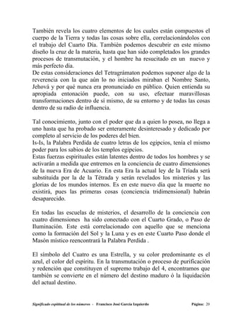 También revela los cuatro elementos de los cuales están compuestos el
cuerpo de la Tierra y todas las cosas sobre ella, correlacionándolos con
el trabajo del Cuarto Día. También podemos descubrir en este mismo
diseño la cruz de la materia, hasta que han sido completados los grandes
procesos de transmutación, y el hombre ha resucitado en un nuevo y
más perfecto día.
De estas consideraciones del Tetragrámaton podemos suponer algo de la
reverencia con la que aún lo no iniciados miraban el Nombre Santo,
Jehová y por qué nunca era pronunciado en público. Quien entienda su
apropiada entonación puede, con su uso, efectuar maravillosas
transformaciones dentro de sí mismo, de su entorno y de todas las cosas
dentro de su radio de influencia.

Tal conocimiento, junto con el poder que da a quien lo posea, no llega a
uno hasta que ha probado ser enteramente desinteresado y dedicado por
completo al servicio de los poderes del bien.
Is-Is, la Palabra Perdida de cuatro letras de los egipcios, tenía el mismo
poder para los sabios de los templos egipcios.
Estas fuerzas espirituales están latentes dentro de todos los hombres y se
activarán a medida que entremos en la conciencia de cuatro dimensiones
de la nueva Era de Acuario. En esta Era la actual ley de la Tríada será
substituida por la de la Tétrada y serán revelados los misterios y las
glorias de los mundos internos. Es en este nuevo día que la muerte no
existirá, pues las primeras cosas (conciencia tridimensional) habrán
desaparecido.

En todas las escuelas de misterios, el desarrollo de la conciencia con
cuatro dimensiones ha sido conectado con el Cuarto Grado, o Paso de
Iluminación. Este está correlacionado con aquello que se menciona
como la formación del Sol y la Luna y es en este Cuarto Paso donde el
Masón místico reencontrará la Palabra Perdida .

El símbolo del Cuatro es una Estrella, y su color predominante es el
azul, el color del espíritu. En la transmutación o proceso de purificación
y redención que constituyen el supremo trabajo del 4, encontramos que
también se convierte en el número del destino maduro ó la liquidación
del actual destino.


Significado espititual de los números - Francisco José García Izquierdo   Página: 20
 