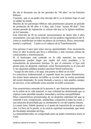 De ahí el frecuente uso de los periodos de “40 años” en las historias
bíblicas.
Cuarenta , que es un poder más elevado del 4, es el número bajo el cual
se saldan las deuda.
Muchos de los personajes bíblicos más prominentes pasaron un periodo
de probación de 40 años ó 4 días; aún Cristo “ayunó 40 días”. Este
mismo periodo de reparación se retiene aún hoy en la Iglesia moderna,
en la Cuaresma.
Este intervalo de 40 no consiste necesariamente de tantos días ó años
exactamente, sino que tiene relación con los poderes regenerativos del 4,
como se manifiestan en todos los planos de existencia: física, emocional,
mental y espiritual. Cuatro es el caduceo de la Transformación.

Una persona 4 nace para tener nuevas oportunidades. Esta encarnación
física le abre la puerta que lleva a diferentes y más extensas esferas de
conocimiento y transformación
Si el horóscopo está centrado en la vida material, las nuevas
experiencias pueden llegar por medio del éxito mundano y la
acumulación de posesiones terrenas. Si, por el contrario, el Ego está
pronto para un despertar espiritual, como frecuentemente es el caso del
4, las siguientes palabras pueden encontrar literal realización:
 “Luego de esto miré, y he aquí, una puerta se abrió en el cielo”
La conciencia tridimensional se expande hasta las cuatro dimensiones;
los reinos hasta entonces invisibles se revelan ante la visión encantada
del recién iluminado. Se siente llamado a nuevos y más amplios campos
de servicio, se ha calificado como auxiliar invisible consciente.

Una característica marcada de la persona 4, que funciona principalmente
en la esfera de la vida material, es una voluntad tan determinada que se
expresa como decidida tozudez, tenacidad y extrema susceptibilidad.
Otras características pronunciadas de un despertar espiritual del que se
extiende 4 son: comprensión, solidaridad, compasión a todas las cosas, y
una intuición desarrollada que es ciertamente la voz del espíritu interno.
La cuarta letra, Daleth (puerta) es el punto de transición de un mundo a
otro. La llave de la puerta, es la esencia espiritual acumulada, que nutre
las facultades dormidas del Ego.
La materialidad debe ser conquistada antes de poder remontarse hacia el
Cielo

Significado espititual de los números - Francisco José García Izquierdo   Página: 21
 
