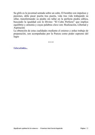 Su glifo es la juventud sentada sobre un cubo. El hombre con impulsos y
pasiones, debe pasar puerta tras puerta, vida tras vida trabajando su
sillar, transformando su piedra sin tallar en la perfecta piedra cúbica,
buscando la igualdad con lo Divino: “El Cubo Perfecto” que implica
equilibrio y armonía y cuyas palabras clave son: Realización, Libertad y
Aspiración
La obtención de estas cualidades mediante el extenso y arduo trabajo de
preparación, son acompañadas por la Pureza como poder supremo del
logro

                                                  ***

Volver al índice...




Significado espititual de los números - Francisco José García Izquierdo   Página: 22
 