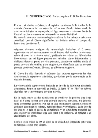 EL NUMERO CINCO Auto conquista. El Doble Femenino


El cinco simboliza a Cristo, o al espíritu resucitado de la tumba de la
materia. Cuatro es la cruz sobre la cual es crucificado. Solo cuando la
naturaleza inferior es sojuzgada, el Ego comienza a elevarse hacia la
libertad mediante un reconocimiento de su innata divinidad.
De acuerdo con esto la numerología esotérica de los primeros cristianos
consideró que el Cinco significaba las heridas sobre el cuerpo de
Jesucristo, que fueron 5.

Algunos sistemas antiguos de numerología indicaban al 5 como
representativo del macrocosmos, en el intento del hombre de elevarse
sobre el caos de la época actual, pudiendo ver cómo las dificultades
involucradas en tal logro pueden ser miradas como infortunadas o
malignas desde al punto de vista personal, cuando en realidad desde el
punto de vista del espíritu y su progreso, se identifican con las severas
pruebas que se enfrentan. El cinco es el bien en progreso.

El Cinco ha sido llamado el número dual porque representa las dos
naturalezas, la superior y la inferior, que luchan por la supremacía en la
vida del hombre.

La victoria de la superior está ilustrada en la vida de Pablo por el cambio
de nombre. Saulo se convirtió en Pablo. La letra “P” ó “Phe” en hebreo
significa luz y se representa por una estrella.

En la lucha entre las dos naturalezas en conflicto, la persona que llega
bajo el 5 debe luchar con una energía inquieta, nerviosa. Su entorno
sufre constantes cambios. Por ser la vida su maestro supremo, entra en
contacto con muchos lugares, personalidades y problemas, cada uno de
los cuales le deja si cuota de experiencia y un abundante material del
cual extraer las cualidades que dan lugar a la sabiduría, el carácter y el
crecimiento del alma.

Como 5 es la mitad de 10, el ciclo de la unidad, no sorprende saber que
la persona 5 es un gran viajero.

Significado espititual de los números - Francisco José García Izquierdo   Página: 23
 
