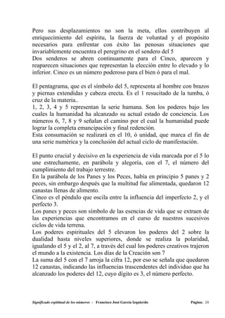Pero sus desplazamientos no son la meta, ellos contribuyen al
enriquecimiento del espíritu, la fuerza de voluntad y el propósito
necesarios para enfrentar con éxito las penosas situaciones que
invariablemente encuentra el peregrino en el sendero del 5
Dos senderos se abren continuamente para el Cinco, aparecen y
reaparecen situaciones que representan la elección entre lo elevado y lo
inferior. Cinco es un número poderoso para el bien ó para el mal.

El pentagrama, que es el símbolo del 5, representa al hombre con brazos
y piernas extendidas y cabeza erecta. Es el 1 resucitado de la tumba, ó
cruz de la materia..
1, 2, 3, 4 y 5 representan la serie humana. Son los poderes bajo los
cuales la humanidad ha alcanzado su actual estado de conciencia. Los
números 6, 7, 8 y 9 señalan el camino por el cual la humanidad puede
lograr la completa emancipación y final redención.
Esta consumación se realizará en el 10, ó unidad, que marca el fin de
una serie numérica y la conclusión del actual ciclo de manifestación.

El punto crucial y decisivo en la experiencia de vida marcada por el 5 lo
une estrechamente, en parábola y alegoría, con el 7, el número del
cumplimiento del trabajo terrestre.
En la parábola de los Panes y los Peces, había en principio 5 panes y 2
peces, sin embargo después que la multitud fue alimentada, quedaron 12
canastas llenas de alimento.
Cinco es el péndulo que oscila entre la influencia del imperfecto 2, y el
perfecto 3.
Los panes y peces son símbolo de las esencias de vida que se extraen de
las experiencias que encontramos en el curso de nuestros sucesivos
ciclos de vida terrena.
Los poderes espirituales del 5 elevaron los poderes del 2 sobre la
dualidad hasta niveles superiores, donde se realiza la polaridad,
igualando el 5 y el 2, al 7, a través del cual los poderes creativos trajeron
el mundo a la existencia. Los días de la Creación son 7
La suma del 5 con el 7 arroja la cifra 12, por eso se señala que quedaron
12 canastas, indicando las influencias trascendentes del individuo que ha
alcanzado los poderes del 12, cuyo dígito es 3, el número perfecto.



Significado espititual de los números - Francisco José García Izquierdo   Página: 24
 