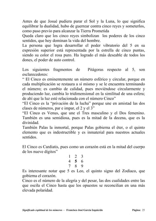 Antes de que Josué pudiera parar el Sol y la Luna, lo que significa
equilibrar la dualidad, hubo de guerrear contra cinco reyes y someterlos,
como paso previo para alcanzar la Tierra Prometida
Queda claro que los cinco reyes simbolizan los poderes de los cinco
sentidos, que hoy dominan la vida del hombre.
La persona que logra desarrollar el poder vibratorio del 5 en su
expresión superior está representada por la estrella de cinco puntas,
siendo su color el rosa puro. Ha logrado el más deseable de todos los
dones, el poder de auto control.

Los siguientes fragmentos de            Pitágoras respecto al 5, son
esclarecedores:
“ El Cinco es eminentemente un número esférico y circular, porque en
cada multiplicación se restaura a sí mismo y se le encuentra terminando
el número; es cambio de calidad, pues moviéndose circularmente y
produciendo luz, cambia lo tridimensional en la similitud de una esfera;
de ahí que la luz esté relacionada con el número Cinco”
“El Cinco es la “privación de la lucha” porque une en amistad las dos
clases de números, par e impar, el 2 y el 3”
“El Cinco es Venus, que une el Tres masculino y el Dos femenino.
También es una semidiosa, pues es la mitad de la decena, que es la
divinidad.
También Palas la inmortal, porque Palas gobierna el éter, o el quinto
elemento que es indestructible y es inmaterial para nuestros actuales
sentidos.

El Cinco es Cardiatis, pues como un corazón está en la mitad del cuerpo
de los nueve dígitos”
                           1 2 3
                           4 5 6
                           7 8 9
Es interesante notar que 5 es Leo, el quinto signo del Zodíaco, que
gobierna el corazón.
Cinco es el número de la alegría y del pesar, las dos cualidades entre las
que oscila el Cinco hasta que los opuestos se reconcilian en una más
elevada polaridad.



Significado espititual de los números - Francisco José García Izquierdo   Página: 25
 