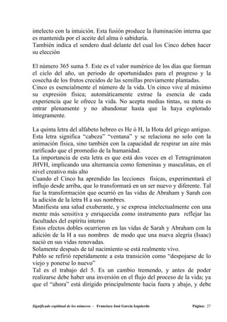 intelecto con la intuición. Esta fusión produce la iluminación interna que
es mantenida por el aceite del alma ó sabiduría.
También indica el sendero dual delante del cual los Cinco deben hacer
su elección

El número 365 suma 5. Este es el valor numérico de los días que forman
el ciclo del año, un periodo de oportunidades para el progreso y la
cosecha de los frutos crecidos de las semillas previamente plantadas.
Cinco es esencialmente el número de la vida. Un cinco vive al máximo
su expresión física; automáticamente extrae la esencia de cada
experiencia que le ofrece la vida. No acepta medias tintas, su meta es
entrar plenamente y no abandonar hasta que la haya explorado
íntegramente.

La quinta letra del alfabeto hebreo es He ó H, la Hota del griego antiguo.
Esta letra significa “cabeza” “ventana” y se relaciona no solo con la
animación física, sino también con la capacidad de respirar un aire más
rarificado que el promedio de la humanidad.
La importancia de esta letra es que está dos veces en el Tetragrámaton
JHVH, implicando una alternancia como femeninas y masculinas, en el
nivel creativo más alto
Cuando el Cinco ha aprendido las lecciones físicas, experimentará el
influjo desde arriba, que lo transformará en un ser nuevo y diferente. Tal
fue la transformación que ocurrió en las vidas de Abraham y Sarah con
la adición de la letra H a sus nombres.
Manifiesta una salud exuberante, y se expresa intelectualmente con una
mente más sensitiva y enriquecida como instrumento para reflejar las
facultades del espíritu interno
Estos efectos dobles ocurrieron en las vidas de Sarah y Abraham con la
adición de la H a sus nombres de modo que una nueva alegría (Isaac)
nació en sus vidas renovadas.
Solamente después de tal nacimiento se está realmente vivo.
Pablo se refirió repetidamente a esta transición como “despojarse de lo
viejo y ponerse lo nuevo”
Tal es el trabajo del 5. Es un cambio tremendo, y antes de poder
realizarse debe haber una inversión en el flujo del proceso de la vida; ya
que el “ahora” está dirigido principalmente hacia fuera y abajo, y debe


Significado espititual de los números - Francisco José García Izquierdo   Página: 27
 