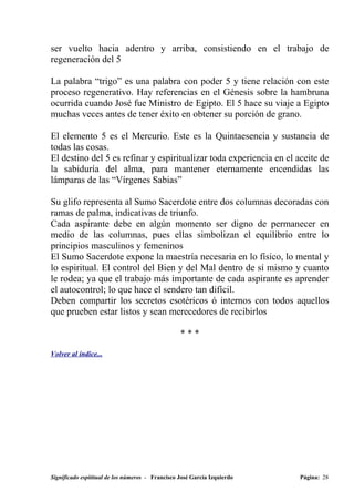 ser vuelto hacia adentro y arriba, consistiendo en el trabajo de
regeneración del 5

La palabra “trigo” es una palabra con poder 5 y tiene relación con este
proceso regenerativo. Hay referencias en el Génesis sobre la hambruna
ocurrida cuando José fue Ministro de Egipto. El 5 hace su viaje a Egipto
muchas veces antes de tener éxito en obtener su porción de grano.

El elemento 5 es el Mercurio. Este es la Quintaesencia y sustancia de
todas las cosas.
El destino del 5 es refinar y espiritualizar toda experiencia en el aceite de
la sabiduría del alma, para mantener eternamente encendidas las
lámparas de las “Vírgenes Sabias”

Su glifo representa al Sumo Sacerdote entre dos columnas decoradas con
ramas de palma, indicativas de triunfo.
Cada aspirante debe en algún momento ser digno de permanecer en
medio de las columnas, pues ellas simbolizan el equilibrio entre lo
principios masculinos y femeninos
El Sumo Sacerdote expone la maestría necesaria en lo físico, lo mental y
lo espiritual. El control del Bien y del Mal dentro de sí mismo y cuanto
le rodea; ya que el trabajo más importante de cada aspirante es aprender
el autocontrol; lo que hace el sendero tan difícil.
Deben compartir los secretos esotéricos ó internos con todos aquellos
que prueben estar listos y sean merecedores de recibirlos

                                                  ***

Volver al índice...




Significado espititual de los números - Francisco José García Izquierdo   Página: 28
 