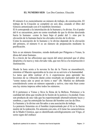 EL NUMERO SEIS Los Dos Caminos. Elección


El número 6 es esencialmente un número de trabajo, de construcción. El
trabajo de la Creación se completó en seis días, estando el libro del
Génesis armonizado con el 6 (también Jeremías)
El 6 corresponde a la interrelación de lo humano y lo divino. En el poder
del 6 se encuentran, pero no como resultado de que lo divino descienda
hacia lo humano –como lo hace bajo el poder del 1- sino por la
elevación de lo humano hacia los elevados niveles de lo divino.
Como la asociación de lo humano y lo divino depende de la elevación
del primero, el número 6 es un número de preparación mediante la
purificación.

Seis es un número femenino, siendo dedicado por Pitágoras a Venus, la
diosa del amor humano.
Es a través de las aflicciones que nacen del amor personal que el alma
despierta a la nueva y más elevada vida, que nos lleva a la resurrección ó
iluminación.

Desde la hora sexta a la novena la faz de la Tierra se ensombreció,
mientras el Maestro agonizaba en la cruz en su servicio a la humanidad
La tarea que debe realizar el 6, ó experiencias para aprender las
lecciones de su vibración darán como resultado un resplandor del alma
“como nunca aún se posó en tierra o mar” (St. Martín) no debiendo
considerársele como un número separado y activo, sino más bien como
una ley eterna impresa sobre todos los números.

El 6 pertenece a Venus y lleva la firma de la Belleza. Pertenece a la
cualidad del alma que resulta de la fusión de la justicia y la piedad. Estas
son producta de una vida que ha experimentado alternativamente luces y
sombras, y que ha entretejido las fuerzas del hombre con las de Dios.
Lo humano y lo divino son llevados a una asociación de trabajo.
La potencia femenina en el hombre (representada por el 6) es la fuerza
motriz de la redención. En armonía con esto, el 6 tiene las características
de la Madre Cósmica, que es identificada astrológicamente con Virgo, el
sexto signo del zodíaco


Significado espititual de los números - Francisco José García Izquierdo   Página: 29
 