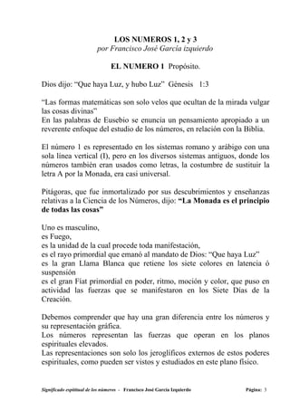 LOS NUMEROS 1, 2 y 3
                          por Francisco José García izquierdo

                                EL NUMERO 1 Propósito.

Dios dijo: “Que haya Luz, y hubo Luz” Génesis 1:3

“Las formas matemáticas son solo velos que ocultan de la mirada vulgar
las cosas divinas”
En las palabras de Eusebio se enuncia un pensamiento apropiado a un
reverente enfoque del estudio de los números, en relación con la Biblia.

El número 1 es representado en los sistemas romano y arábigo con una
sola línea vertical (I), pero en los diversos sistemas antiguos, donde los
números también eran usados como letras, la costumbre de sustituir la
letra A por la Monada, era casi universal.

Pitágoras, que fue inmortalizado por sus descubrimientos y enseñanzas
relativas a la Ciencia de los Números, dijo: “La Monada es el principio
de todas las cosas”

Uno es masculino,
es Fuego,
es la unidad de la cual procede toda manifestación,
es el rayo primordial que emanó al mandato de Dios: “Que haya Luz”
es la gran Llama Blanca que retiene los siete colores en latencia ó
suspensión
es el gran Fíat primordial en poder, ritmo, moción y color, que puso en
actividad las fuerzas que se manifestaron en los Siete Días de la
Creación.

Debemos comprender que hay una gran diferencia entre los números y
su representación gráfica.
Los números representan las fuerzas que operan en los planos
espirituales elevados.
Las representaciones son solo los jeroglíficos externos de estos poderes
espirituales, como pueden ser vistos y estudiados en este plano físico.


Significado espititual de los números - Francisco José García Izquierdo   Página: 3
 