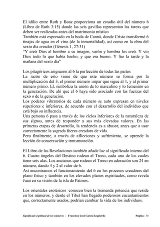 El idilio entre Ruth y Boaz proporciona un estudio útil del número 6
(Libro de Ruth 3:15) donde las seis gavillas representan las tareas que
deben ser realizadas antes del matrimonio místico
También está expresado en la boda de Canná, donde Cristo transformó 6
tinajas de agua en el vino (de la inmortalidad), así como en la obra del
sexto día creador (Génesis 1, 27:31)
“Y creó Dios al hombre a su imagen, varón y hembra los creó. Y vio
Dios todo lo que había hecho, y que era bueno. Y fue la tarde y la
mañana del sexto día”

Los pitagóricos asignaron al 6 la perfección de todas las partes
La razón de esto viene de que este número se forma por la
multiplicación del 3, el primer número impar que sigue al 1, y al primer
número primo. El, simboliza la unión de lo masculino y lo femenino en
la generación. De ahí que el 6 haya sido asociado con las fuerzas del
sexo o de la generación.
Los poderes vibratorios de cada número se auto expresan en niveles
superiores e inferiores, de acuerdo con el desarrollo del individuo que
está bajo su influencia.
Una persona 6 pasa a través de los ciclos inferiores de la naturaleza de
sus signos, antes de responder a sus más elevados valores. En las
primeras etapas de desarrollo, la tendencia es a abusar, antes que a usar
correctamente la sagrada fuerza creadora de vida.
Pero finalmente, a través de aflicciones y sufrimiento, se aprende la
lección de conservación y transmutación.

El Libro de las Revelaciones también añade luz al significado interno del
6. Cuatro ángeles del Destino rodean el Trono, cada uno de los cuales
tiene seis alas. Los ancianos que rodean el Trono en adoración son 24 en
número, dando 4 y 2 el valor de 6.
Así encontramos el funcionamiento del 6 en los procesos creadores del
plano físico y también en los elevados planos espirituales, como revela
Juan en su visión de la isla de Patmos.

Los orientales esotéricos conocen bien la tremenda potencia que reside
en los números, y desde el Tibet han llegado poderosos encantamientos
que, correctamente usados, podrían cambiar la vida de los individuos.


Significado espititual de los números - Francisco José García Izquierdo   Página: 30
 