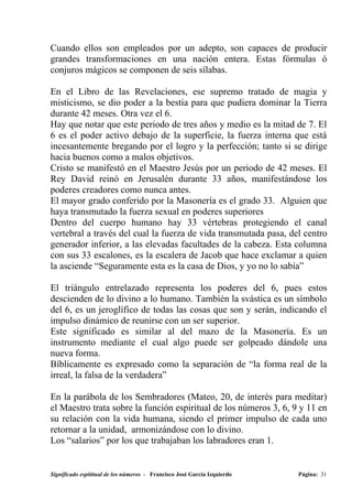 Cuando ellos son empleados por un adepto, son capaces de producir
grandes transformaciones en una nación entera. Estas fórmulas ó
conjuros mágicos se componen de seis sílabas.

En el Libro de las Revelaciones, ese supremo tratado de magia y
misticismo, se dio poder a la bestia para que pudiera dominar la Tierra
durante 42 meses. Otra vez el 6.
Hay que notar que este periodo de tres años y medio es la mitad de 7. El
6 es el poder activo debajo de la superficie, la fuerza interna que está
incesantemente bregando por el logro y la perfección; tanto si se dirige
hacia buenos como a malos objetivos.
Cristo se manifestó en el Maestro Jesús por un periodo de 42 meses. El
Rey David reinó en Jerusalén durante 33 años, manifestándose los
poderes creadores como nunca antes.
El mayor grado conferido por la Masonería es el grado 33. Alguien que
haya transmutado la fuerza sexual en poderes superiores
Dentro del cuerpo humano hay 33 vértebras protegiendo el canal
vertebral a través del cual la fuerza de vida transmutada pasa, del centro
generador inferior, a las elevadas facultades de la cabeza. Esta columna
con sus 33 escalones, es la escalera de Jacob que hace exclamar a quien
la asciende “Seguramente esta es la casa de Dios, y yo no lo sabía”

El triángulo entrelazado representa los poderes del 6, pues estos
descienden de lo divino a lo humano. También la svástica es un símbolo
del 6, es un jeroglífico de todas las cosas que son y serán, indicando el
impulso dinámico de reunirse con un ser superior.
Este significado es similar al del mazo de la Masonería. Es un
instrumento mediante el cual algo puede ser golpeado dándole una
nueva forma.
Bíblicamente es expresado como la separación de “la forma real de la
irreal, la falsa de la verdadera”

En la parábola de los Sembradores (Mateo, 20, de interés para meditar)
el Maestro trata sobre la función espiritual de los números 3, 6, 9 y 11 en
su relación con la vida humana, siendo el primer impulso de cada uno
retornar a la unidad, armonizándose con lo divino.
Los “salarios” por los que trabajaban los labradores eran 1.


Significado espititual de los números - Francisco José García Izquierdo   Página: 31
 