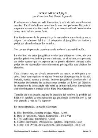 LOS NUMEROS 7, 8 y 9
                          por Francisco José García Izquierdo

El número es la base de toda formación, la raíz de toda manifestación
creativa. En el simbolismo numérico de una raza podemos discernir su
respuesta interna a las fuerzas de vida y su comprensión de los misterios
de ser tanto infinita como finita.

Los fundamentos de la geometría y la matemática son cósmicos en su
origen. Los números del 1 al 10 componen el jeroglífico de sonido y
poder por el cual se hacen los mundos.

Son centros de potencia creadora condensada en la materialización.

La similitud de estos jeroglíficos usados por diferentes razas, aún por
pueblos primitivos, indica que en el número, en si mismo, está presente
un poder secreto que se expresa en su propio símbolo, aunque dicho
poder no sea reconocido conscientemente por aquellos que diseñan los
símbolos.

Cada sistema usa, un círculo encerrando un punto, un triángulo y un
cubo. Estos son seguidos en alguna forma por el pentagrama, la héxada,
héptada, óctada, nonada y década. En estos jeroglíficos cósmicos del 1 al
10 pueden encontrarse las delineaciones astrales del Libro del Génesis:
la separación de la sustancia más basta de la más sutil, o las formaciones
que constituyeron el trabajo de los Siete Días Creadores.

También en ellos puede seguirse la creación del hombre, la pérdida del
Edén y el sendero de emancipación que guía hacia la reunión con su ser
más elevado y real; su Yo superior.

En líneas generales, se puede establecer:

El Uno: Propósito. Hombre crístico. Mago. Aleph
El Dos: El Femenino. Pureza. Sacerdotisa . Bet ó Vet
El Tres: Actividad. Emperatriz. Gimel
El Cuatro: Superación. Dedicación al sendero. Emperador. Dalet
El Cinco: Voz Divina. Auto conquista. Sumo Sacerdote. He ó Heh

Significado espititual de los números - Francisco José García Izquierdo   Página: 34
 
